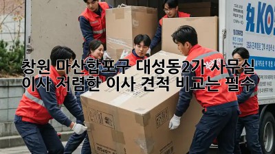 창원 마산합포구 대성동2가 사무실 이사, 저렴한 이사 견적 비교는 필수!